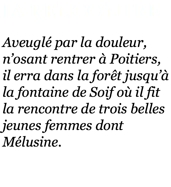 La Rencontre Aveuglé par la douleur, n’osant rentrer à Poitiers, il erra dans la forêt jusqu’à la fontaine de Soif où il fit la rencontre de trois belles jeunes femmes dont Mélusine. 