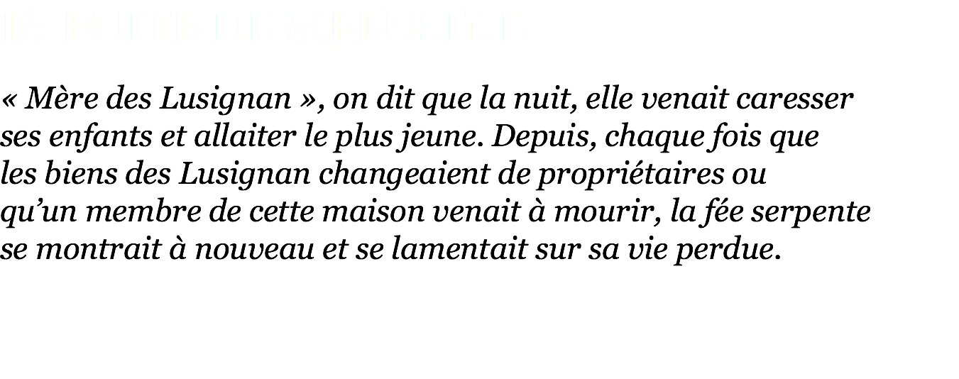 La Fuite de Mélusine « Mère des Lusignan », on dit que la nuit, elle venait caresser  ses enfants et allaiter le plus jeune. Depuis, chaque fois que  les biens des Lusignan changeaient de propriétaires ou  qu’un membre de cette maison venait à mourir, la fée serpente  se montrait à nouveau et se lamentait sur sa vie perdue.